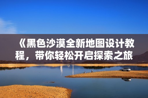 《黑色沙漠全新地图设计教程，带你轻松开启探索之旅》