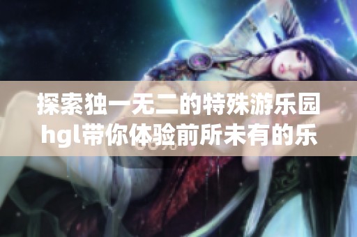 探索独一无二的特殊游乐园hgl带你体验前所未有的乐趣