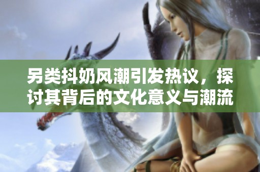 另类抖奶风潮引发热议，探讨其背后的文化意义与潮流趋势