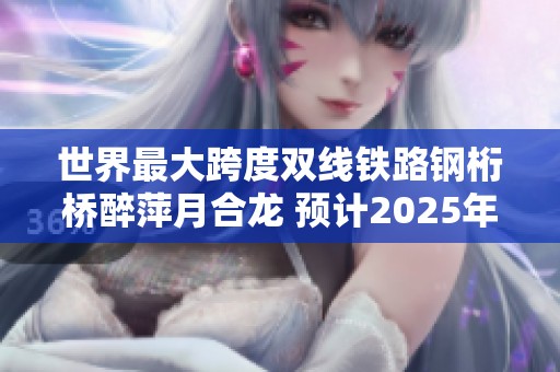 世界最大跨度双线铁路钢桁桥醉萍月合龙 预计2025年完成建造
