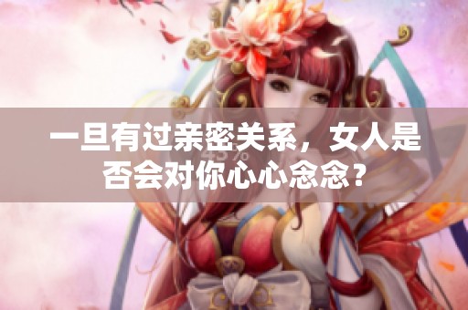 一旦有过亲密关系，女人是否会对你心心念念？