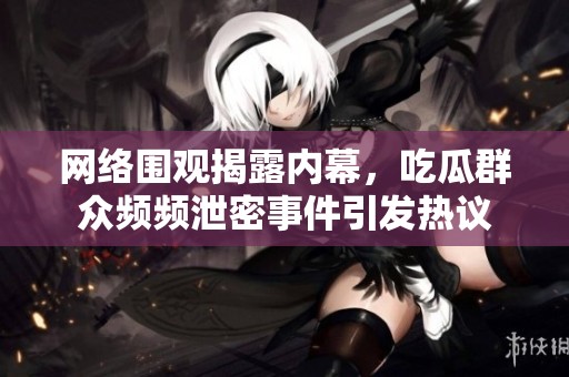网络围观揭露内幕，吃瓜群众频频泄密事件引发热议