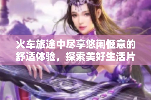 火车旅途中尽享悠闲惬意的舒适体验，探索美好生活片段