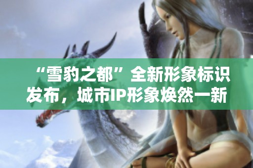 “雪豹之都”全新形象标识发布，城市IP形象焕然一新