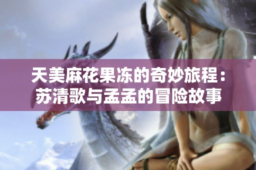 天美麻花果冻的奇妙旅程：苏清歌与孟孟的冒险故事