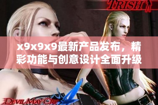 x9x9x9最新产品发布，精彩功能与创意设计全面升级