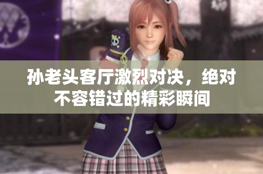 孙老头客厅激烈对决，绝对不容错过的精彩瞬间