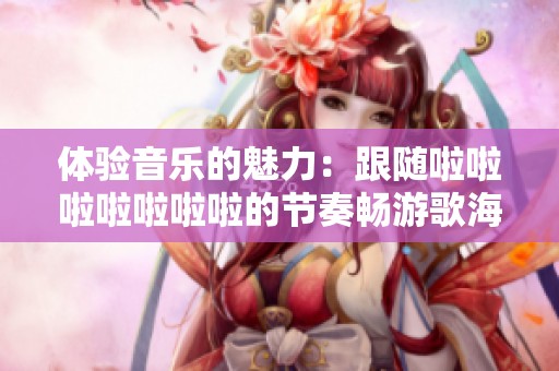 体验音乐的魅力：跟随啦啦啦啦啦啦啦的节奏畅游歌海