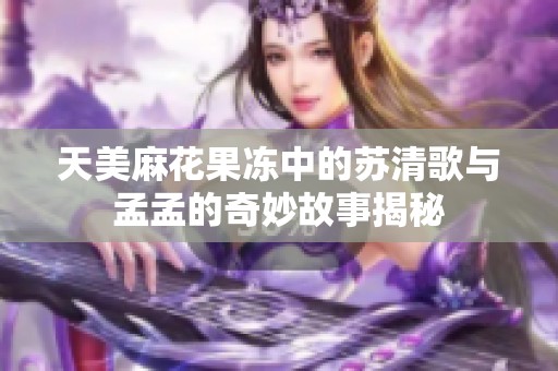天美麻花果冻中的苏清歌与孟孟的奇妙故事揭秘