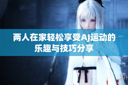 两人在家轻松享受AJ运动的乐趣与技巧分享