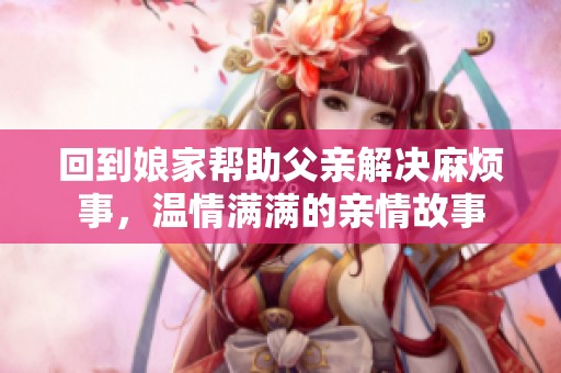 回到娘家帮助父亲解决麻烦事，温情满满的亲情故事