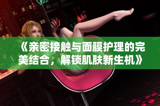 《亲密接触与面膜护理的完美结合，解锁肌肤新生机》