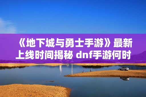 《地下城与勇士手游》最新上线时间揭秘 dnf手游何时正式推出
