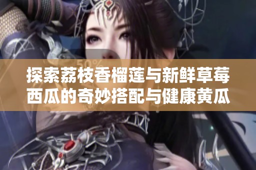 探索荔枝香榴莲与新鲜草莓西瓜的奇妙搭配与健康黄瓜茄子料理