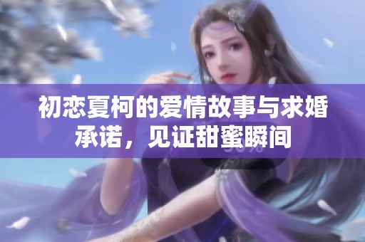 初恋夏柯的爱情故事与求婚承诺，见证甜蜜瞬间