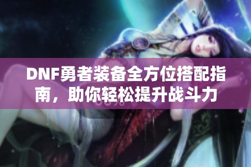 DNF勇者装备全方位搭配指南，助你轻松提升战斗力