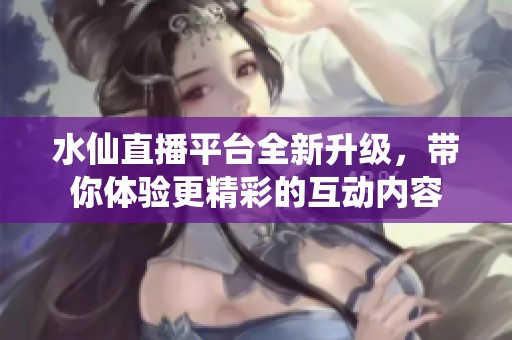 水仙直播平台全新升级，带你体验更精彩的互动内容