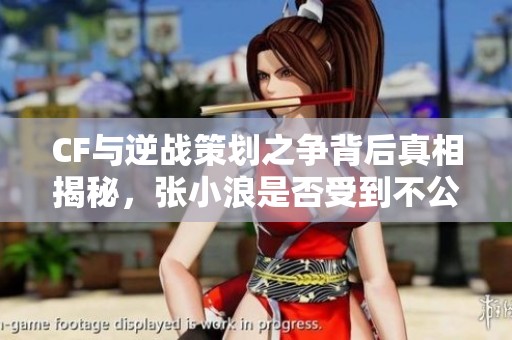 CF与逆战策划之争背后真相揭秘，张小浪是否受到不公待遇？