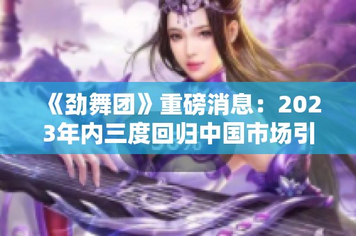 《劲舞团》重磅消息：2023年内三度回归中国市场引发热议