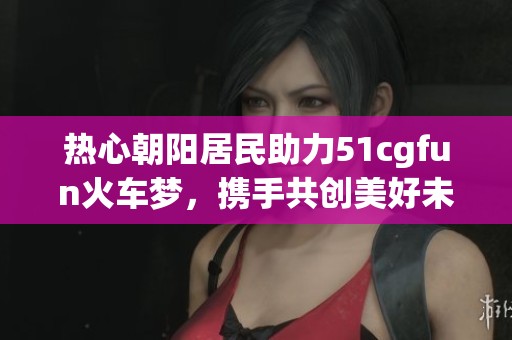 热心朝阳居民助力51cgfun火车梦，携手共创美好未来