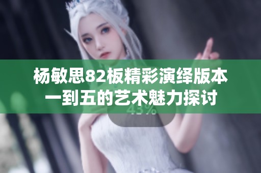 杨敏思82板精彩演绎版本一到五的艺术魅力探讨