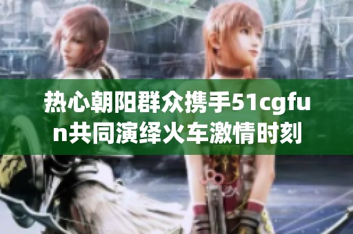 热心朝阳群众携手51cgfun共同演绎火车激情时刻