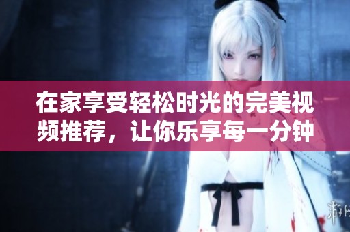 在家享受轻松时光的完美视频推荐，让你乐享每一分钟