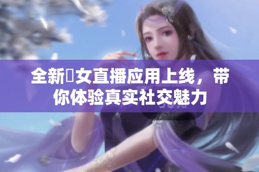 全新祼女直播应用上线，带你体验真实社交魅力