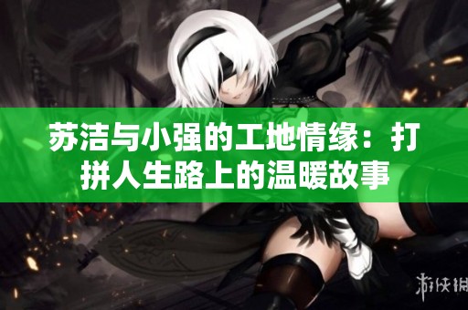 苏洁与小强的工地情缘：打拼人生路上的温暖故事