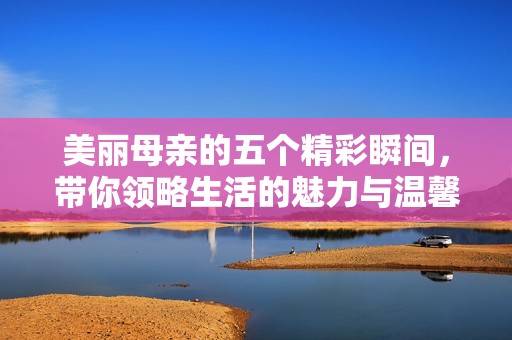 美丽母亲的五个精彩瞬间，带你领略生活的魅力与温馨
