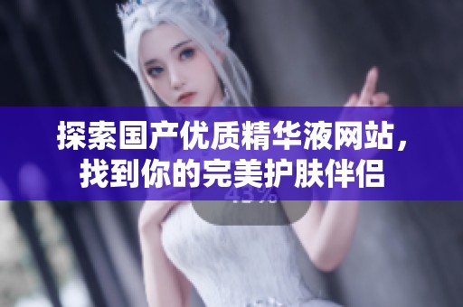 探索国产优质精华液网站，找到你的完美护肤伴侣