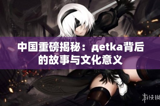 中国重磅揭秘：дetka背后的故事与文化意义
