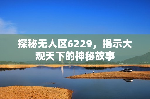 探秘无人区6229，揭示大观天下的神秘故事