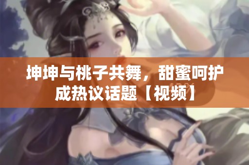 坤坤与桃子共舞，甜蜜呵护成热议话题【视频】