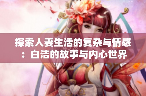 探索人妻生活的复杂与情感：白洁的故事与内心世界