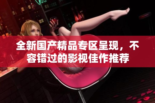 全新国产精品专区呈现，不容错过的影视佳作推荐