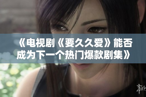 《电视剧《要久久爱》能否成为下一个热门爆款剧集》
