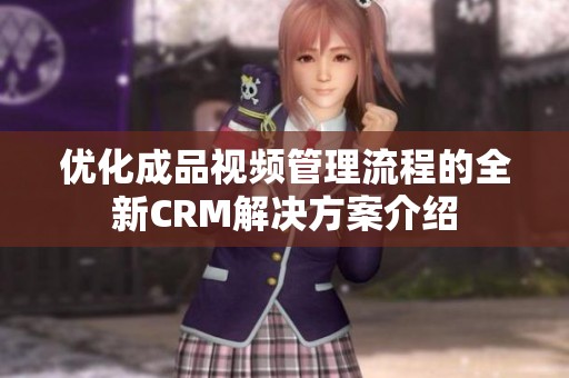 优化成品视频管理流程的全新CRM解决方案介绍