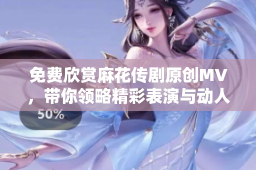 免费欣赏麻花传剧原创MV，带你领略精彩表演与动人故事