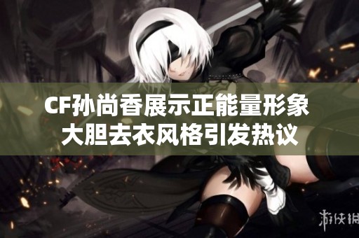 CF孙尚香展示正能量形象 大胆去衣风格引发热议