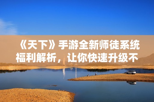 《天下》手游全新师徒系统福利解析，让你快速升级不再孤单