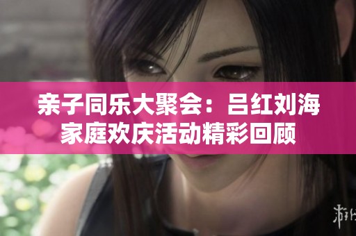 亲子同乐大聚会：吕红刘海家庭欢庆活动精彩回顾