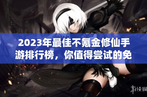 2023年最佳不氪金修仙手游排行榜，你值得尝试的免费游戏推荐