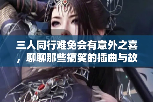 三人同行难免会有意外之喜，聊聊那些搞笑的插曲与故事