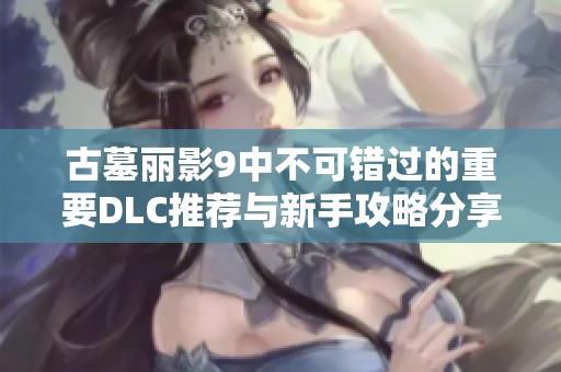 古墓丽影9中不可错过的重要DLC推荐与新手攻略分享