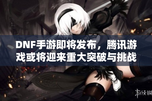 DNF手游即将发布，腾讯游戏或将迎来重大突破与挑战