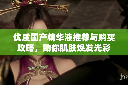 优质国产精华液推荐与购买攻略，助你肌肤焕发光彩