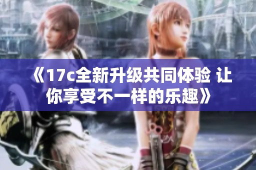 《17c全新升级共同体验 让你享受不一样的乐趣》