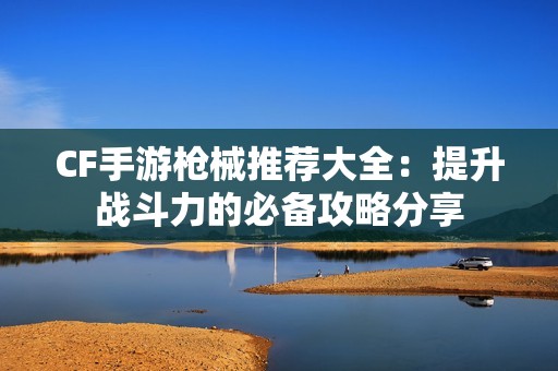 CF手游枪械推荐大全：提升战斗力的必备攻略分享