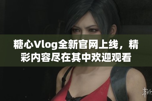 糖心Vlog全新官网上线，精彩内容尽在其中欢迎观看